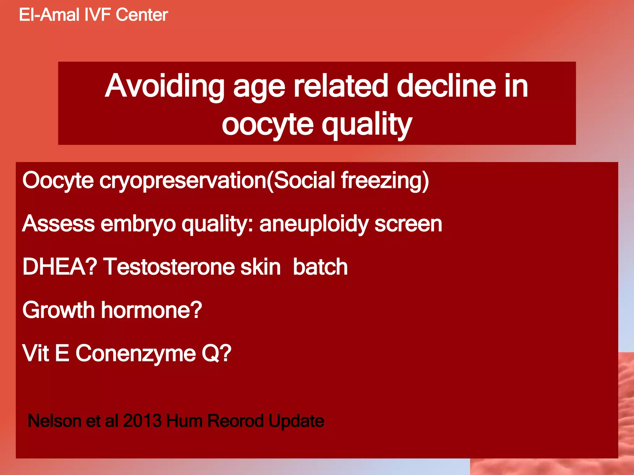 Avoiding age related decline in
oocyte quality
Oocyte cryopreservation(Social freezing)
Assess embryo quality: aneuploidy screen
DHEA? Testosterone skin batch
Growth hormone?
Vit E Conenzyme Q?
Nelson et al 2013 Hum Reorod Update
El-Amal IVF Center
 