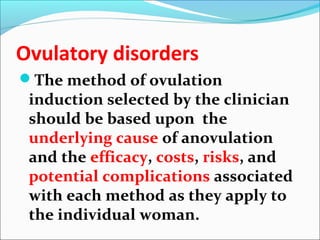 Ovulatory disorders
The method of ovulation
induction selected by the clinician
should be based upon the
underlying cause of anovulation
and the efficacy, costs, risks, and
potential complications associated
with each method as they apply to
the individual woman.
 