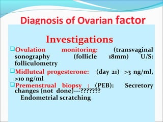 Diagnosis of Ovarian factor
Investigations
Ovulation monitoring: (transvaginal
sonography (follicle 18mm) U/S:
folliculometry
Midluteal progesterone: (day 21) >3 ng/ml,
>10 ng/ml
Premenstrual biopsy : (PEB): Secretory
changes (not done)---???????
Endometrial scratching
 