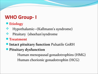 WHO Group- I
Etiology
 Hypothalamic--(Kallmann's syndrome)
 Pituitary (sheehan’syndrome
Treatment
Intact pituitary function Pulsatile GnRH
Pituitary dysfunction
Human menopausal gonadotrophins (HMG)
Human chorionic gonadotrophin (HCG)
 
 