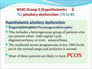 2-WHO Group II (hypothalamic
pituitary dysfunction (70 to 85%(
Hypothalamic pituitary dysfunction
Eugonadotrophic=Normogonadotrophic
This includes a heterogeneous group of patients who
can present either with regular cycle
oligomenorrhoea, or even amenorrhoea.
The midluteal serum progesterone is low, FSH levels
are in the normal range and prolactin is normal.
Most of these patients are likely to have PCOS.
 