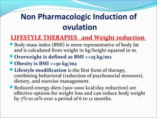 Non Pharmacologic Induction of
ovulation
LIFESTYLE THERAPIES and Weight reduction
Body mass index (BMI) is more representative of body fat
and is calculated from weight in kg/height squared in m.
Overweight is defined as BMI >=25 kg/m2
Obesity is BMI >=30 kg/m2
Lifestyle modification is the first form of therapy,
combining behavioral (reduction of psychosocial stressors),
dietary, and exercise management.
Reduced-energy diets (500–1000 kcal/day reduction) are
effective options for weight loss and can reduce body weight
by 7% to 10% over a period of 6 to 12 months.
 