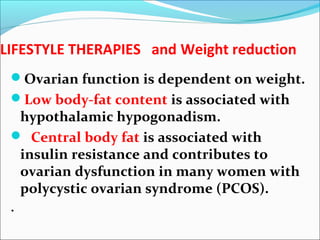 LIFESTYLE THERAPIES and Weight reduction
Ovarian function is dependent on weight.
Low body-fat content is associated with
hypothalamic hypogonadism.
 Central body fat is associated with
insulin resistance and contributes to
ovarian dysfunction in many women with
polycystic ovarian syndrome (PCOS).
.
 