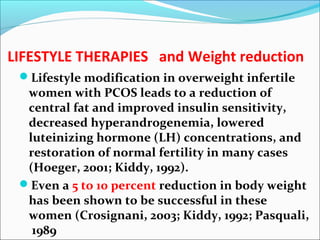 LIFESTYLE THERAPIES and Weight reduction
Lifestyle modification in overweight infertile
women with PCOS leads to a reduction of
central fat and improved insulin sensitivity,
decreased hyperandrogenemia, lowered
luteinizing hormone (LH) concentrations, and
restoration of normal fertility in many cases
(Hoeger, 2001; Kiddy, 1992).
Even a 5 to 10 percent reduction in body weight
has been shown to be successful in these
women (Crosignani, 2003; Kiddy, 1992; Pasquali,
1989
 
