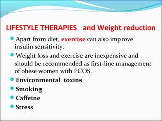 LIFESTYLE THERAPIES and Weight reduction
Apart from diet, exercise can also improve
insulin sensitivity.
Weight loss and exercise are inexpensive and
should be recommended as first-line management
of obese women with PCOS.
Environmental toxins
Smoking
Caffeine
Stress
 