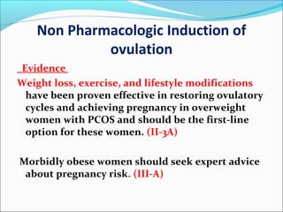 Non Pharmacologic Induction of
ovulation
Evidence
Weight loss, exercise, and lifestyle modifications
have been proven effective in restoring ovulatory
cycles and achieving pregnancy in overweight
women with PCOS and should be the first-line
option for these women. (II-3A)
Morbidly obese women should seek expert advice
about pregnancy risk. (III-A)
 