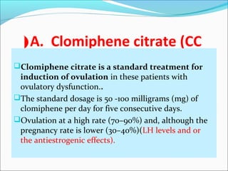 A. Clomiphene citrate (CC(
Clomiphene citrate is a standard treatment for
induction of ovulation in these patients with
ovulatory dysfunction..
The standard dosage is 50 -100 milligrams (mg) of
clomiphene per day for five consecutive days.
Ovulation at a high rate (70–90%) and, although the
pregnancy rate is lower (30–40%)(LH levels and or
the antiestrogenic effects).
 