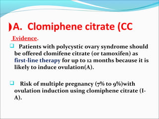 A. Clomiphene citrate (CC(
Evidence.
 Patients with polycystic ovary syndrome should
be offered clomifene citrate (or tamoxifen) as
first-line therapy for up to 12 months because it is
likely to induce ovulation(A).
 Risk of multiple pregnancy (7% to 9%)with
ovulation induction using clomiphene citrate (I-
A).
 