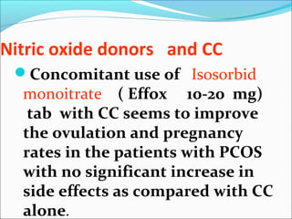 Nitric oxide donors and CC
Concomitant use of Isosorbid
monoitrate ( Effox 10-20 mg)
tab with CC seems to improve
the ovulation and pregnancy
rates in the patients with PCOS
with no significant increase in
side effects as compared with CC
alone.
 