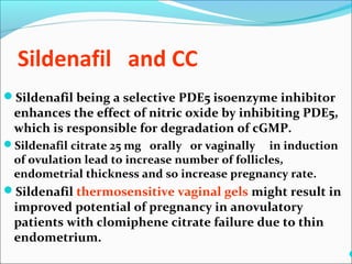 Sildenafil and CC
Sildenafil being a selective PDE5 isoenzyme inhibitor
enhances the effect of nitric oxide by inhibiting PDE5,
which is responsible for degradation of cGMP.
Sildenafil citrate 25 mg orally or vaginally in induction
of ovulation lead to increase number of follicles,
endometrial thickness and so increase pregnancy rate.
Sildenafil thermosensitive vaginal gels might result in
improved potential of pregnancy in anovulatory
patients with clomiphene citrate failure due to thin
endometrium.

 