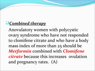 Combined therapy
Anovulatory women with polycystic
ovary syndrome who have not responded
to clomifene citrate and who have a body
mass index of more than 25 should be
Metformin combined with Clomifene
citrate because this increases ovulation
and pregnancy rates. (A)
 