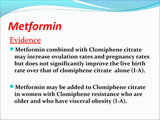 Metformin
Evidence
Metformin combined with Clomiphene citrate
may increase ovulation rates and pregnancy rates
but does not significantly improve the live birth
rate over that of clomiphene citrate alone (I-A).
Metformin may be added to Clomiphene citrate
in women with Clomiphene resistance who are
older and who have visceral obesity (I-A).
 