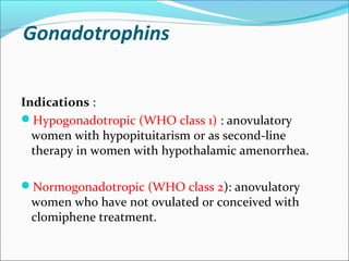 Gonadotrophins
Indications :
Hypogonadotropic (WHO class 1) : anovulatory
women with hypopituitarism or as second-line
therapy in women with hypothalamic amenorrhea.
Normogonadotropic (WHO class 2): anovulatory
women who have not ovulated or conceived with
clomiphene treatment.
 