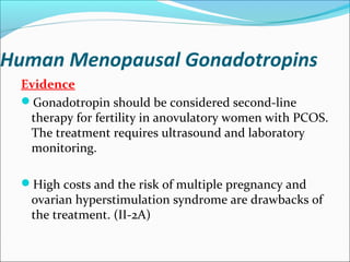Human Menopausal Gonadotropins
Evidence
Gonadotropin should be considered second-line
therapy for fertility in anovulatory women with PCOS.
The treatment requires ultrasound and laboratory
monitoring.
High costs and the risk of multiple pregnancy and
ovarian hyperstimulation syndrome are drawbacks of
the treatment. (II-2A)
 