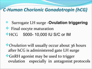 C-Human Chorionic Gonadotropin (hCG)
 
 Surrogate LH surge -Ovulation triggering
 Final oocyte maturation
HCG 5000- 10,000 IU S/C or IM
Ovulation will usually occur about 36 hours
after hCG is administered gate LH surge
GnRH agonist may be used to trigger
ovulation especially in antagonist protocols
 