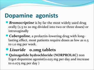 Dopamine agonists
Bromocriptine is by far the most widely used drug
orally (2.5 to 20 mg divided into two or three doses) or
intravaginally
Cabergoline, a prolactin-lowering drug with long-
lasting effect, most patients require doses as low as 0.5
to 1.0 mg per week.
Lisuride 0.2mg tablets
Quinagolide hydrochloride (NORPROLAC) non
Ergot dopamine agonist(0.025 mg per day and increase
to 0.075 mg per day )
 