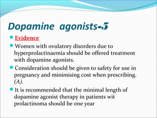 5-Dopamine agonists
Evidence
Women with ovulatory disorders due to
hyperprolactinaemia should be offered treatment
with dopamine agonists.
Consideration should be given to safety for use in
pregnancy and minimising cost when prescribing.
(A).
It is recommended that the minimal length of
dopamine agonist therapy in patients wit
prolactinoma should be one year
 