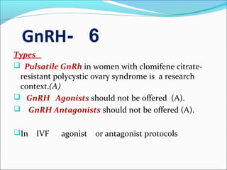 6-GnRH
Types
 Pulsatile GnRh in women with clomifene citrate-
resistant polycystic ovary syndrome is a research
context.(A)
 GnRH Agonists should not be offered (A).
 GnRH Antagonists should not be offered (A).
In IVF agonist or antagonist protocols
 