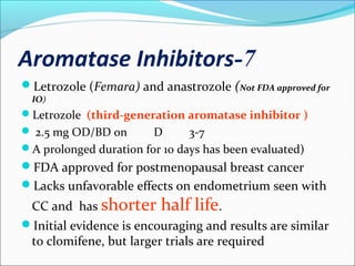 7-Aromatase Inhibitors
Letrozole (Femara) and anastrozole (Not FDA approved for
IO)
Letrozole (third-generation aromatase inhibitor )
 2.5 mg OD/BD on D 3-7
A prolonged duration for 10 days has been evaluated)
FDA approved for postmenopausal breast cancer
Lacks unfavorable effects on endometrium seen with
CC and has shorter half life.
Initial evidence is encouraging and results are similar
to clomifene, but larger trials are required
 