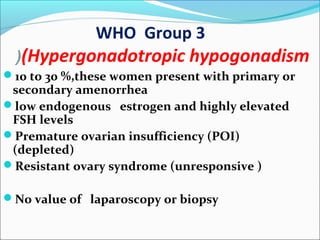 WHO Group 3
(Hypergonadotropic hypogonadism(
10 to 30 %,these women present with primary or
secondary amenorrhea
low endogenous estrogen and highly elevated
FSH levels
Premature ovarian insufficiency (POI)
(depleted)
Resistant ovary syndrome (unresponsive )
No value of laparoscopy or biopsy
 