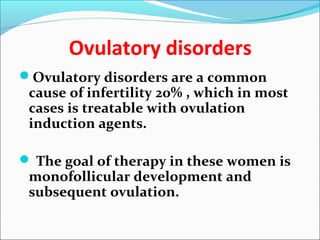 Ovulatory disorders
Ovulatory disorders are a common
cause of infertility 20% , which in most
cases is treatable with ovulation
induction agents.
 The goal of therapy in these women is
monofollicular development and
subsequent ovulation.
 