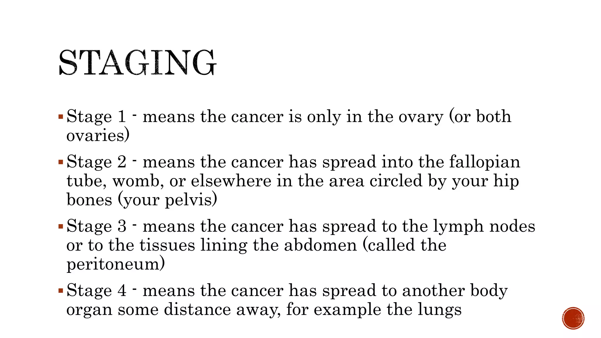 Stage 1 - means the cancer is only in the ovary (or both
ovaries)
Stage 2 - means the cancer has spread into the fallopian
tube, womb, or elsewhere in the area circled by your hip
bones (your pelvis)
Stage 3 - means the cancer has spread to the lymph nodes
or to the tissues lining the abdomen (called the
peritoneum)
Stage 4 - means the cancer has spread to another body
organ some distance away, for example the lungs
 
