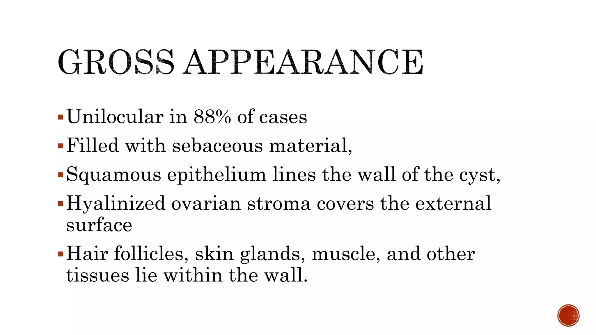 Unilocular in 88% of cases
Filled with sebaceous material,
Squamous epithelium lines the wall of the cyst,
Hyalinized ovarian stroma covers the external
surface
Hair follicles, skin glands, muscle, and other
tissues lie within the wall.
 