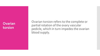Ovarian
torsion
Ovarian torsion refers to the complete or
partial rotation of the ovary vascular
pedicle, which in turn impedes the ovarian
blood supply.
 