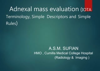Adnexal mass evaluation (IOTA
Terminology, Simple Descriptors and Simple
Rules)
A.S.M. SUFIAN
HMO , Cumilla Medical College Hospital
(Radiology & Imaging )
 