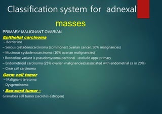 Classification system for adnexal
masses
PRIMARY MALIGNANT OVARIAN
Epithelial carcinoma
– Borderline
– Serous cystadenocarcinoma (commonest ovarian cancer, 50% malignancies)
– Mucinous cystadenocarcinoma (10% ovarian malignancies)
• Borderline variant is pseudomyxoma peritonei -exclude appx primary
– Endometrioid carcinoma (25% ovarian malignancies)(associated with endometrial ca in 20%)
– Clear cell carcinoma
Germ cell tumor
– Malignant teratoma
– Dysgerminoma
• Sex-cord tumor –
Granulosa cell tumor (secretes estrogen)
 