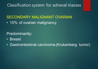 Classification system for adnexal masses
SECONDARY MALIGNANT OVARIAN
• 10% of ovarian malignancy
Predominantly:
• Breast
• Gastrointestinal carcinoma (Krukenberg tumor)
 