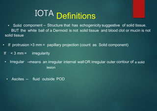 IOTA Definitions
• Solid component – Structure that has echogenicity suggestive of solid tissue.
BUT the white ball of a Dermoid is not solid tissue and blood clot or mucin is not
solid tissue
• If protrusion >3 mm = papillary projection (count as Solid component)
If < 3 mm = irregularity
• Irregular – contour of
means an irregular internal wallOR irregular outer
• Ascites – fluid outside POD
lesion
a solid
 