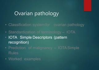 Ovarian pathology
• Classification systemfor ovarian pathology
• Standardization of terminology – IOTA
• IOTA Simple Descriptors (pattern
recognition)
• Prediction of malignancy – IOTA Simple
Rules
• Worked examples
 