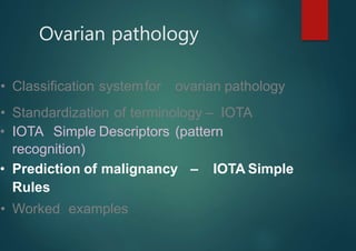 Ovarian pathology
• Classification systemfor ovarian pathology
• Standardization of terminology – IOTA
• IOTA Simple Descriptors (pattern
recognition)
• Prediction of malignancy – IOTA Simple
Rules
• Worked examples
 