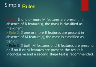 Simple Rules
Rule 1: If one or more M features are present in
absence of B feature(s), the mass is classified as
malignant.
• Rule 2: If one or more B features are present in
absence of M feature(s), the mass is classified as
benign.
• Rule 3: If both M features and B features are present,
or if no B or M features are present, the result is
inconclusive and a second stage test is recommended.
 