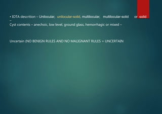 • IOTA descrition – Unilocular, unilocular-solid, multilocular, multilocular-solid or solid
–
Cyst contents – anechoic, low level, ground glass, hemorrhagic or mixed –
Uncertain (NO BENIGN RULES AND NO MALIGNANT RULES = UNCERTAIN
 