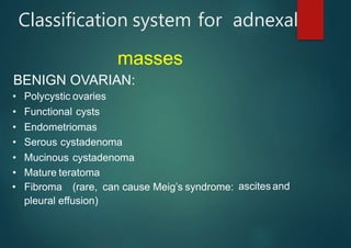 Classification system for adnexal
masses
BENIGN OVARIAN:
ascites and
• Polycystic ovaries
• Functional cysts
• Endometriomas
• Serous cystadenoma
• Mucinous cystadenoma
• Mature teratoma
• Fibroma (rare, can cause Meig’s syndrome:
pleural effusion)
 