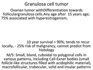 Granulosa cell tumor
Ovarian tumor withDifferentiation towards
folliculargranulosa cells.Any age after 15 years age;
75% associated with hyperestrogenism,
10 year survival > 90%; tends to recur
locally, - 25% risk of malignancy, cannot predict from
histology
M/S: Small, bland, cuboidal to polygonal cells in
various patterns, including Call-Exner bodies (small
follicle-like structures filled with acidophilic material),
macrofollicular, trabecular, solid and insular patterns
 