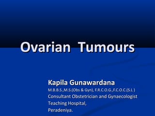 Ovarian TumoursOvarian Tumours
Kapila GunawardanaKapila Gunawardana
M.B.B.S.,M.S.(Obs & Gyn), F.R.C.O.G.,F.C.O.C.(S.L )M.B.B.S.,M.S.(Obs & Gyn), F.R.C.O.G.,F.C.O.C.(S.L )
Consultant Obstetrician and GynaecologistConsultant Obstetrician and Gynaecologist
Teaching Hospital,Teaching Hospital,
Peradeniya.Peradeniya.
 