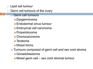 10
 Lipid cell tumour
 Germ cell tumours of the ovary
 Germ cell tumours
 Dysgerminoma
 Endodermal sinus tumour
 Embryonal cell carcinoma
 Polyembryoma
 Choriocarcinoma
 Teratoma
 Mixed forms
 Tumours composed of germ cell and sex cord stroma
 Gonadoblastoma
 Mixed germ cell – sex cord stromal tumour
 