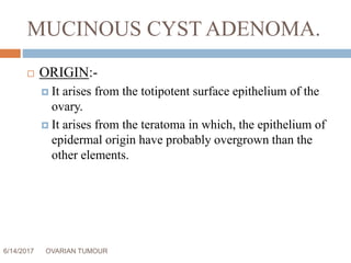 MUCINOUS CYST ADENOMA.
6/14/2017 OVARIAN TUMOUR 13
 ORIGIN:-
 It arises from the totipotent surface epithelium of the
ovary.
 It arises from the teratoma in which, the epithelium of
epidermal origin have probably overgrown than the
other elements.
 