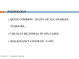 6/14/2017 OVARIAN TUMOUR 16
 PATHOLOGY
 QUITE COMMON : 20-25% OF ALL OVARIAN
TUMOURS…
 USUALLY BILATERAL IN 10% CASES
 MALIGNANCY CHANCES : 5-10%
 