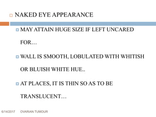 6/14/2017 OVARIAN TUMOUR 17
 NAKED EYE APPEARANCE
 MAYATTAIN HUGE SIZE IF LEFT UNCARED
FOR…
 WALL IS SMOOTH, LOBULATED WITH WHITISH
OR BLUISH WHITE HUE..
 AT PLACES, IT IS THIN SO AS TO BE
TRANSLUCENT…
 