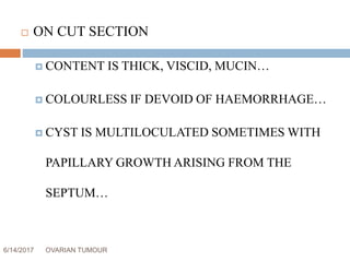 6/14/2017 OVARIAN TUMOUR 18
 ON CUT SECTION
 CONTENT IS THICK, VISCID, MUCIN…
 COLOURLESS IF DEVOID OF HAEMORRHAGE…
 CYST IS MULTILOCULATED SOMETIMES WITH
PAPILLARY GROWTH ARISING FROM THE
SEPTUM…
 