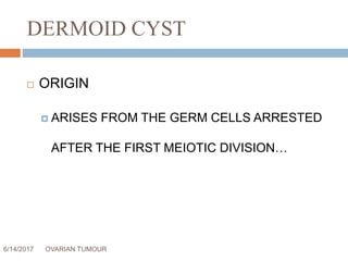 DERMOID CYST
6/14/2017 OVARIAN TUMOUR 27
 ORIGIN
 ARISES FROM THE GERM CELLS ARRESTED
AFTER THE FIRST MEIOTIC DIVISION…
 