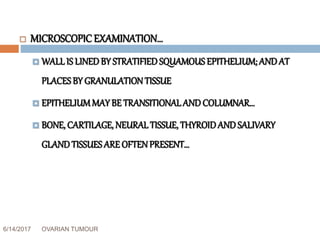 6/14/2017 OVARIAN TUMOUR 32
 MICROSCOPIC EXAMINATION…
 WALLIS LINEDBY STRATIFIEDSQUAMOUS EPITHELIUM; AND AT
PLACES BY GRANULATIONTISSUE
 EPITHELIUMMAY BE TRANSITIONALAND COLUMNAR…
 BONE, CARTILAGE, NEURALTISSUE, THYROIDAND SALIVARY
GLANDTISSUES ARE OFTENPRESENT…
 