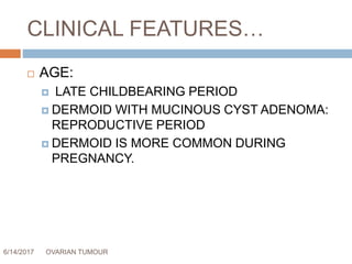 CLINICAL FEATURES…
6/14/2017 OVARIAN TUMOUR 33
 AGE:
 LATE CHILDBEARING PERIOD
 DERMOID WITH MUCINOUS CYST ADENOMA:
REPRODUCTIVE PERIOD
 DERMOID IS MORE COMMON DURING
PREGNANCY.
 
