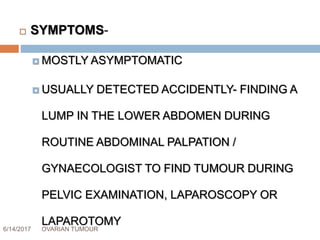 6/14/2017 OVARIAN TUMOUR 35
 SYMPTOMS-
 MOSTLY ASYMPTOMATIC
 USUALLY DETECTED ACCIDENTLY- FINDING A
LUMP IN THE LOWER ABDOMEN DURING
ROUTINE ABDOMINAL PALPATION /
GYNAECOLOGIST TO FIND TUMOUR DURING
PELVIC EXAMINATION, LAPAROSCOPY OR
LAPAROTOMY
 