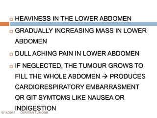 6/14/2017 OVARIAN TUMOUR 36
 HEAVINESS IN THE LOWER ABDOMEN
 GRADUALLY INCREASING MASS IN LOWER
ABDOMEN
 DULL ACHING PAIN IN LOWER ABDOMEN
 IF NEGLECTED, THE TUMOUR GROWS TO
FILL THE WHOLE ABDOMEN  PRODUCES
CARDIORESPIRATORY EMBARRASMENT
OR GIT SYMTOMS LIKE NAUSEA OR
INDIGESTION
 
