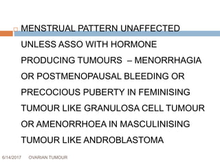 6/14/2017 OVARIAN TUMOUR 38
 MENSTRUAL PATTERN UNAFFECTED
UNLESS ASSO WITH HORMONE
PRODUCING TUMOURS – MENORRHAGIA
OR POSTMENOPAUSAL BLEEDING OR
PRECOCIOUS PUBERTY IN FEMINISING
TUMOUR LIKE GRANULOSA CELL TUMOUR
OR AMENORRHOEA IN MASCULINISING
TUMOUR LIKE ANDROBLASTOMA
 
